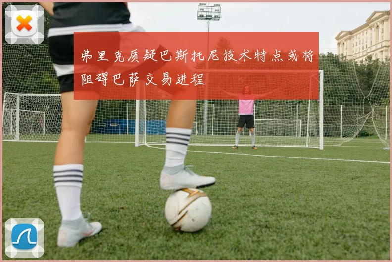 弗里克质疑巴斯托尼技术特点或将阻碍巴萨交易进程