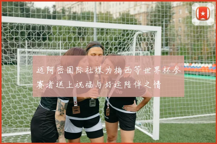 迈阿密国际社媒为梅西等世界杯参赛者送上祝福与好运陪伴之情