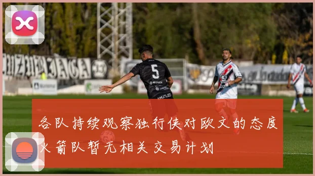 各队持续观察独行侠对欧文的态度火箭队暂无相关交易计划