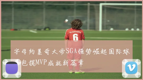 字母约基奇大帝SGA强势崛起国际球员包揽MVP成就新篇章