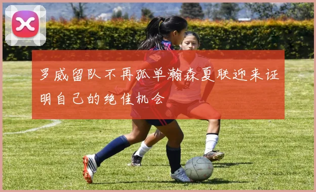 罗威留队不再孤单瀚森夏联迎来证明自己的绝佳机会