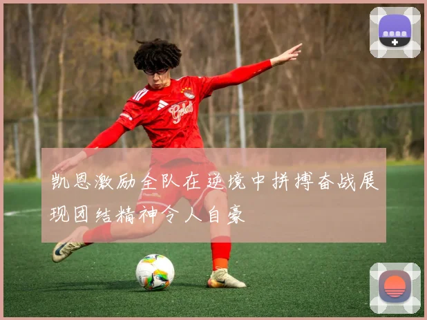 凯恩激励全队在逆境中拼搏奋战展现团结精神令人自豪
