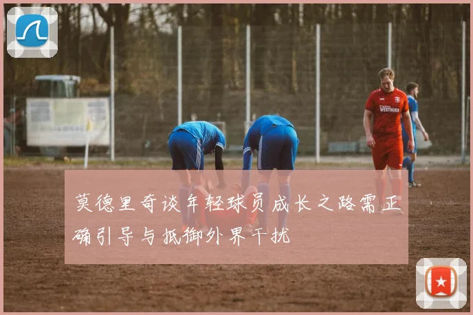 莫德里奇谈年轻球员成长之路需正确引导与抵御外界干扰