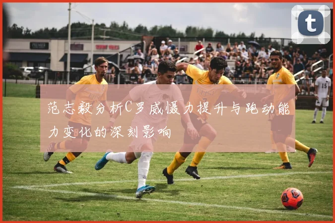 范志毅分析C罗威慑力提升与跑动能力变化的深刻影响
