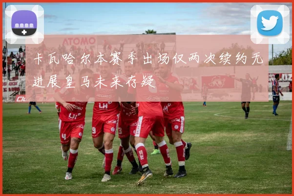 卡瓦哈尔本赛季出场仅两次续约无进展皇马未来存疑