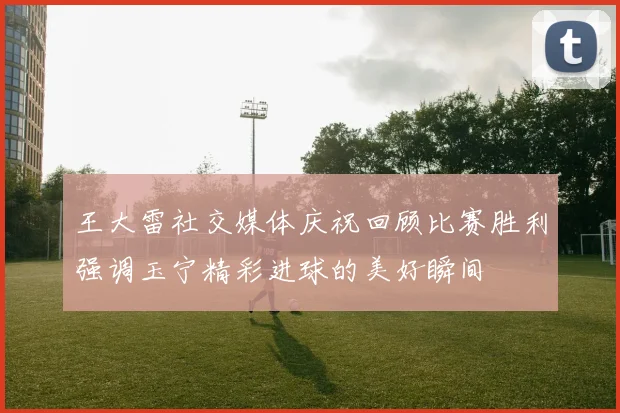 王大雷社交媒体庆祝回顾比赛胜利强调玉宁精彩进球的美好瞬间