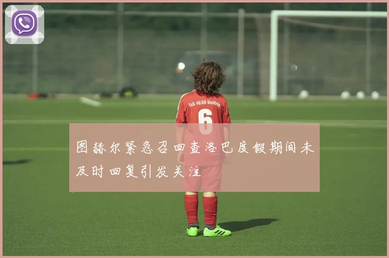 图赫尔紧急召回查洛巴度假期间未及时回复引发关注