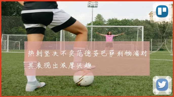 热刺坚决不卖范德芬巴萨利物浦对其表现出浓厚兴趣