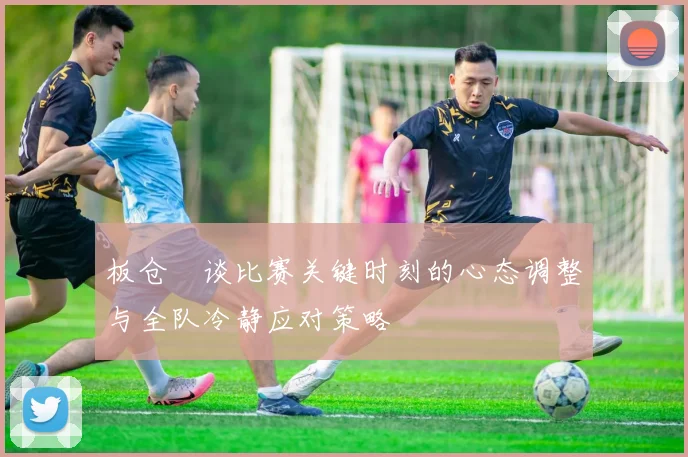 板仓滉谈比赛关键时刻的心态调整与全队冷静应对策略