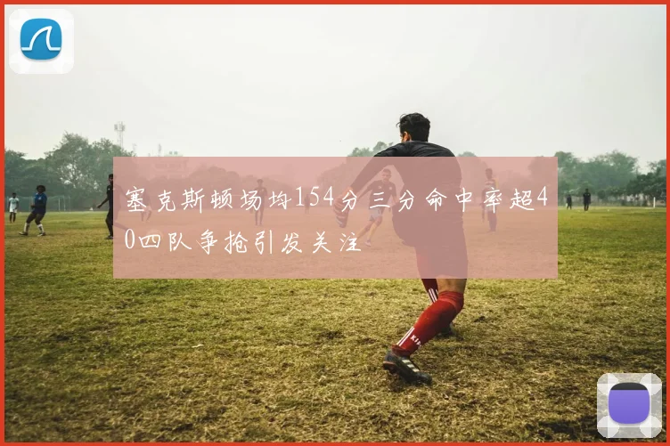 塞克斯顿场均154分三分命中率超40四队争抢引发关注