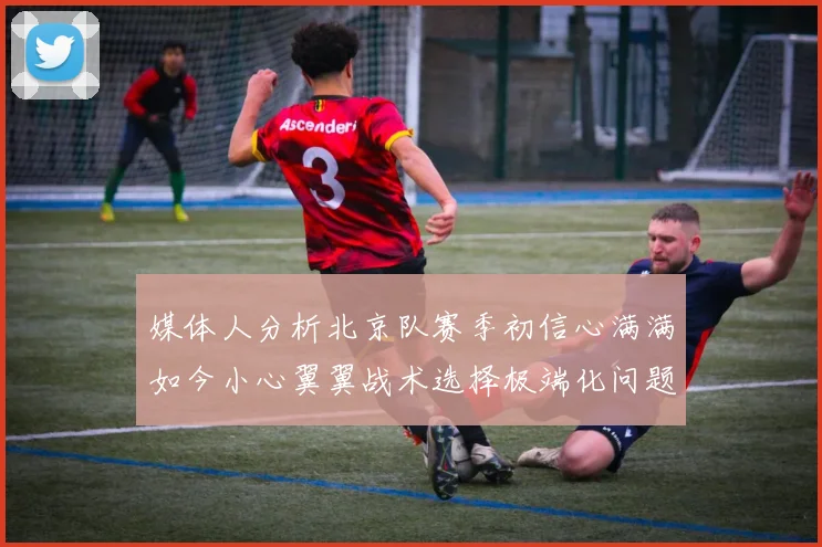 媒体人分析北京队赛季初信心满满如今小心翼翼战术选择极端化问题探讨