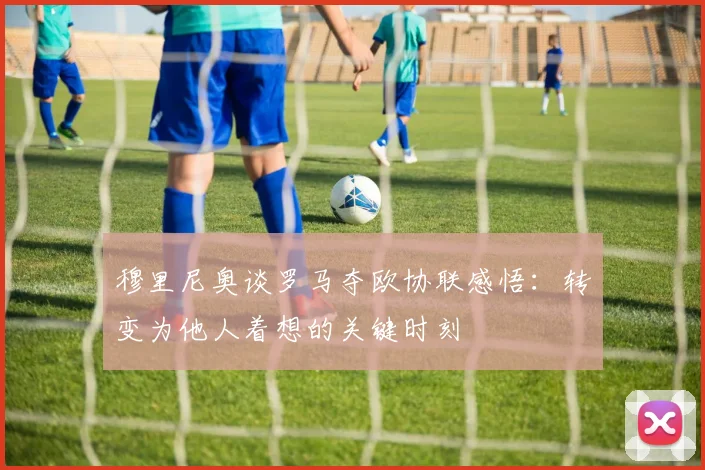 穆里尼奥谈罗马夺欧协联感悟：转变为他人着想的关键时刻