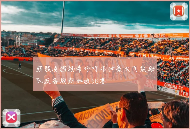 颜骏凌携杨希呼吁韦世豪共同鼓励队友备战新加坡比赛