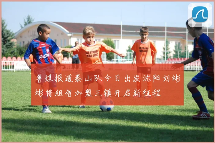 鲁媒报道泰山队今日出发沈阳刘彬彬将租借加盟三镇开启新征程