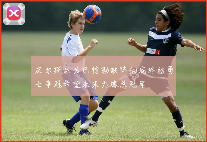 皮尔斯认为巴特勒缺阵彻底终结勇士争冠希望未来无缘总冠军
