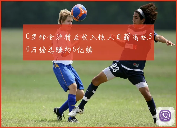 C罗转会沙特后收入惊人日薪高达50万镑总赚约6亿镑