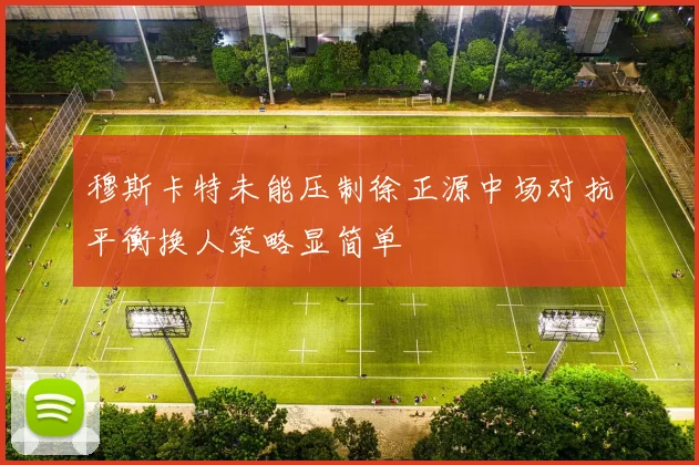 穆斯卡特未能压制徐正源中场对抗平衡换人策略显简单