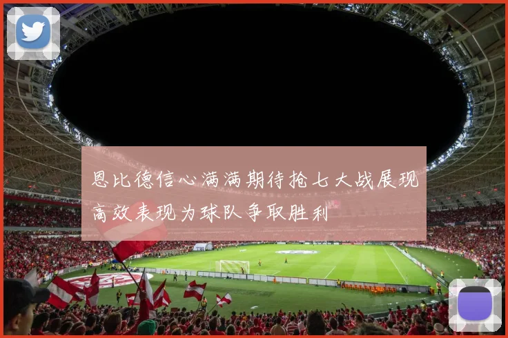 恩比德信心满满期待抢七大战展现高效表现为球队争取胜利