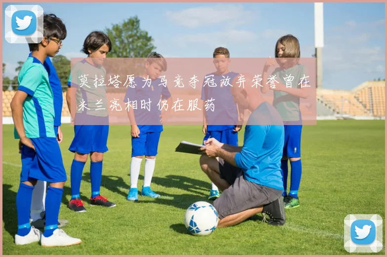 莫拉塔愿为马竞夺冠放弃荣誉曾在米兰亮相时仍在服药