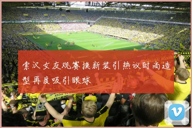 索汉女友观赛换新装引热议时尚造型再度吸引眼球