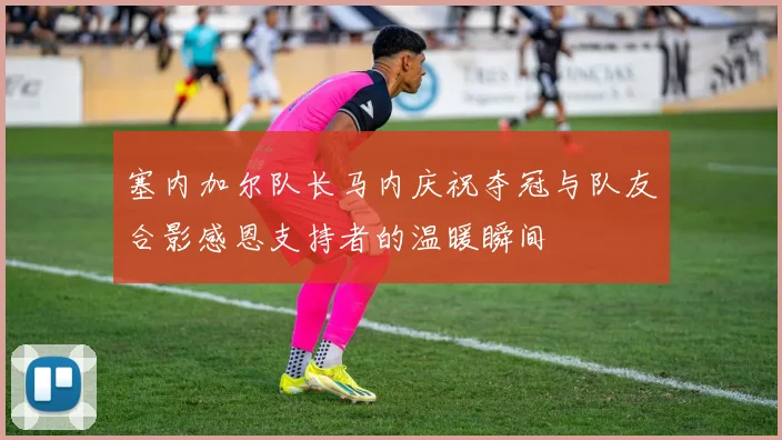 塞内加尔队长马内庆祝夺冠与队友合影感恩支持者的温暖瞬间