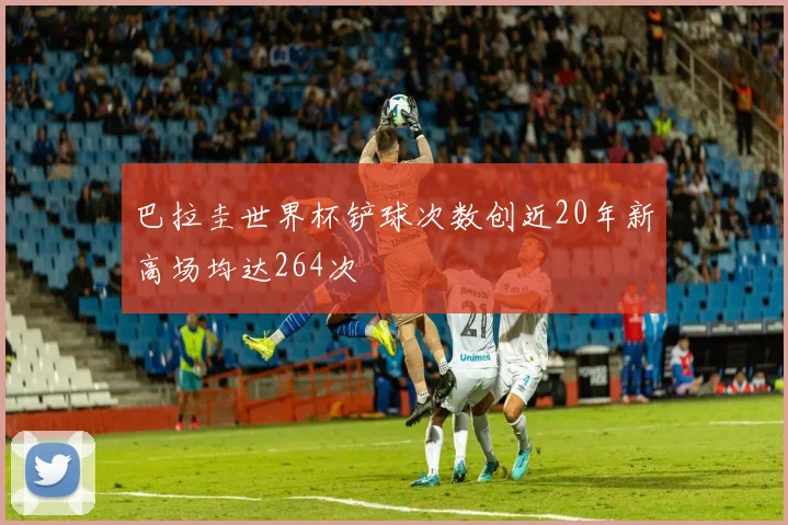 巴拉圭世界杯铲球次数创近20年新高场均达264次